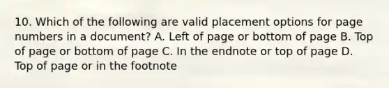 10. Which of the following are valid placement options for page numbers in a document? A. Left of page or bottom of page B. Top of page or bottom of page C. In the endnote or top of page D. Top of page or in the footnote