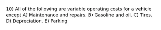 10) All of the following are variable operating costs for a vehicle except A) Maintenance and repairs. B) Gasoline and oil. C) Tires. D) Depreciation. E) Parking