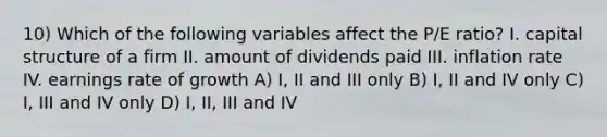 10) Which of the following variables affect the P/E ratio? I. capital structure of a firm II. amount of dividends paid III. inflation rate IV. earnings rate of growth A) I, II and III only B) I, II and IV only C) I, III and IV only D) I, II, III and IV