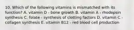 10. Which of the following vitamins is mismatched with its function? A. vitamin D - bone growth B. vitamin A - rhodopsin synthesis C. folate - synthesis of clotting factors D. vitamin C - collagen synthesis E. vitamin B12 - red blood cell production