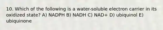 10. Which of the following is a water-soluble electron carrier in its oxidized state? A) NADPH B) NADH C) NAD+ D) ubiquinol E) ubiquinone