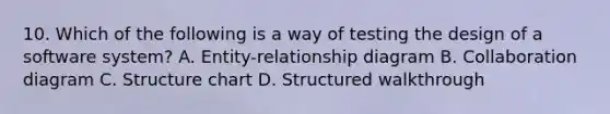 10. Which of the following is a way of testing the design of a software system? A. Entity-relationship diagram B. Collaboration diagram C. Structure chart D. Structured walkthrough