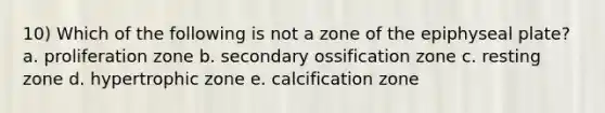 10) Which of the following is not a zone of the epiphyseal plate? a. proliferation zone b. secondary ossification zone c. resting zone d. hypertrophic zone e. calcification zone