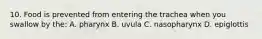10. Food is prevented from entering the trachea when you swallow by the: A. pharynx B. uvula C. nasopharynx D. epiglottis