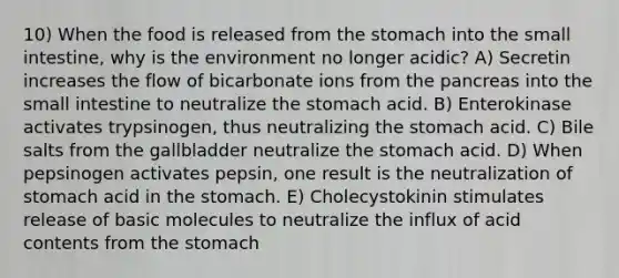 10) When the food is released from <a href='https://www.questionai.com/knowledge/kLccSGjkt8-the-stomach' class='anchor-knowledge'>the stomach</a> into <a href='https://www.questionai.com/knowledge/kt623fh5xn-the-small-intestine' class='anchor-knowledge'>the small intestine</a>, why is the environment no longer acidic? A) Secretin increases the flow of bicarbonate ions from <a href='https://www.questionai.com/knowledge/kITHRba4Cd-the-pancreas' class='anchor-knowledge'>the pancreas</a> into the small intestine to neutralize the stomach acid. B) Enterokinase activates trypsinogen, thus neutralizing the stomach acid. C) Bile salts from the gallbladder neutralize the stomach acid. D) When pepsinogen activates pepsin, one result is the neutralization of stomach acid in the stomach. E) Cholecystokinin stimulates release of basic molecules to neutralize the influx of acid contents from the stomach