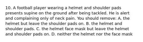 10. A football player wearing a helmet and shoulder pads presents supine on the ground after being tackled. He is alert and complaining only of neck pain. You should remove: A. the helmet but leave the shoulder pads on. B. the helmet and shoulder pads. C. the helmet face mask but leave the helmet and shoulder pads on. D. neither the helmet nor the face mask