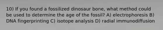 10) If you found a fossilized dinosaur bone, what method could be used to determine the age of the fossil? A) electrophoresis B) DNA fingerprinting C) isotope analysis D) radial immunodiffusion