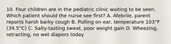 10. Four children are in the pediatric clinic waiting to be seen. Which patient should the nurse see first? A. Afebrile, parent reports harsh barky cough B. Pulling on ear, temperature 103°F (39.5°C) C. Salty-tasting sweat, poor weight gain D. Wheezing, retracting, no wet diapers today