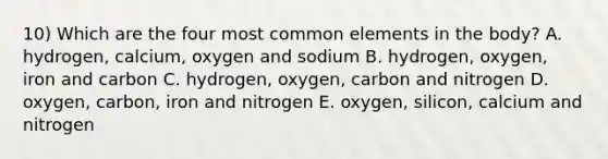 10) Which are the four most common elements in the body? A. hydrogen, calcium, oxygen and sodium B. hydrogen, oxygen, iron and carbon C. hydrogen, oxygen, carbon and nitrogen D. oxygen, carbon, iron and nitrogen E. oxygen, silicon, calcium and nitrogen