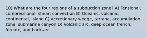 10) What are the four regions of a subduction zone? A) Tensional, compressional, shear, convection B) Oceanic, volcanic, continental, island C) Accretionary wedge, terrane, accumulation zone, submarine canyon D) Volcanic arc, deep-ocean trench, forearc, and back-arc