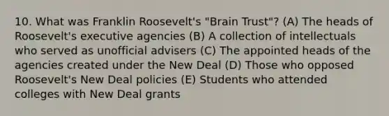 10. What was Franklin Roosevelt's "Brain Trust"? (A) The heads of Roosevelt's executive agencies (B) A collection of intellectuals who served as unofficial advisers (C) The appointed heads of the agencies created under the New Deal (D) Those who opposed Roosevelt's New Deal policies (E) Students who attended colleges with New Deal grants