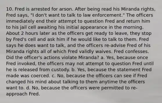 10. Fred is arrested for arson. After being read his Miranda rights, Fred says, "I don't want to talk to law enforcement." The officers immediately end their attempt to question Fred and return him to his jail cell awaiting his initial appearance in the morning. About 2 hours later as the officers get ready to leave, they stop by Fred's cell and ask him if he would like to talk to them. Fred says he does want to talk, and the officers re-advise Fred of his Miranda rights all of which Fred validly waives. Fred confesses. Did the officer's actions violate Miranda? a. Yes, because once Fred invoked, the officers may not attempt to question Fred until he is released from custody. b. Yes, because the statement Fred made was coerced. c. No, because the officers can see if Fred changed his mind about talking to them anytime the officers want to. d. No, because the officers were permitted to re-approach Fred.