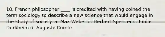 10. French philosopher ____ is credited with having coined the term sociology to describe a new science that would engage in the study of society. a. Max Weber b. Herbert Spencer c. Emile Durkheim d. Auguste Comte