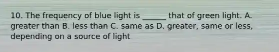 10. The frequency of blue light is ______ that of green light. A. greater than B. less than C. same as D. greater, same or less, depending on a source of light