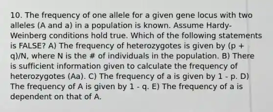 10. The frequency of one allele for a given gene locus with two alleles (A and a) in a population is known. Assume Hardy-Weinberg conditions hold true. Which of the following statements is FALSE? A) The frequency of heterozygotes is given by (p + q)/N, where N is the # of individuals in the population. B) There is sufficient information given to calculate the frequency of heterozygotes (Aa). C) The frequency of a is given by 1 - p. D) The frequency of A is given by 1 - q. E) The frequency of a is dependent on that of A.