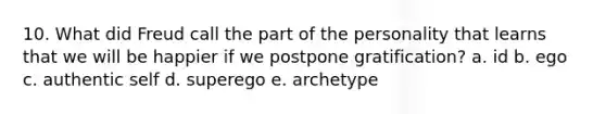 10. What did Freud call the part of the personality that learns that we will be happier if we postpone gratification? a. id b. ego c. authentic self d. superego e. archetype