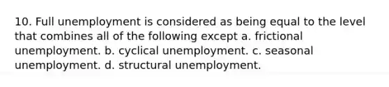 10. Full unemployment is considered as being equal to the level that combines all of the following except a. frictional unemployment. b. cyclical unemployment. c. seasonal unemployment. d. structural unemployment.