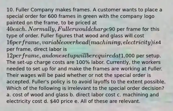 10. Fuller Company makes frames. A customer wants to place a special order for 600 frames in green with the company logo painted on the frame, to be priced at 40 each. Normally, Fuller would charge90 per frame for this type of order. Fuller figures that wood and glass will cost 16 per frame, variable overhead (machining, electricity) is4 per frame, direct labor is 12 per frame, and one setup will be required at1,000 per setup. The set-up charge costs are 100% labor. Currently, the workers needed to set up for and make the frames are working at Fuller. Their wages will be paid whether or not the special order is accepted. Fuller's policy is to avoid layoffs to the extent possible. Which of the following is irrelevant to the special order decision? a. cost of wood and glass b. direct labor cost c. machining and electricity cost d. 40 price e. All of these are relevant.