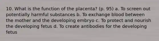 10. What is the function of the placenta? (p. 95) a. To screen out potentially harmful substances b. To exchange blood between the mother and the developing embryo c. To protect and nourish the developing fetus d. To create antibodies for the developing fetus