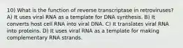 10) What is the function of reverse transcriptase in retroviruses? A) It uses viral RNA as a template for DNA synthesis. B) It converts host cell RNA into viral DNA. C) It translates viral RNA into proteins. D) It uses viral RNA as a template for making complementary RNA strands.