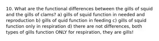 10. What are the functional differences between the gills of squid and the gills of clams? a) gills of squid function in needed and reproduction b) gills of quid function in feeding c) gills of squid function only in respiration d) there are not differences, both types of gills function ONLY for respiration, they are gills!