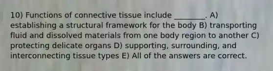 10) Functions of connective tissue include ________. A) establishing a structural framework for the body B) transporting fluid and dissolved materials from one body region to another C) protecting delicate organs D) supporting, surrounding, and interconnecting tissue types E) All of the answers are correct.