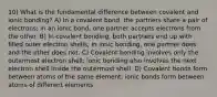 10) What is the fundamental difference between covalent and ionic bonding? A) In a covalent bond, the partners share a pair of electrons; in an ionic bond, one partner accepts electrons from the other. B) In covalent bonding, both partners end up with filled outer electron shells; in ionic bonding, one partner does and the other does not. C) Covalent bonding involves only the outermost electron shell; ionic bonding also involves the next electron shell inside the outermost shell. D) Covalent bonds form between atoms of the same element; ionic bonds form between atoms of different elements.