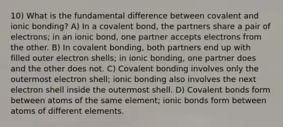 10) What is the fundamental difference between covalent and ionic bonding? A) In a covalent bond, the partners share a pair of electrons; in an ionic bond, one partner accepts electrons from the other. B) In covalent bonding, both partners end up with filled outer electron shells; in ionic bonding, one partner does and the other does not. C) Covalent bonding involves only the outermost electron shell; ionic bonding also involves the next electron shell inside the outermost shell. D) Covalent bonds form between atoms of the same element; ionic bonds form between atoms of different elements.