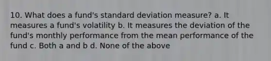 10. What does a fund's standard deviation measure? a. It measures a fund's volatility b. It measures the deviation of the fund's monthly performance from the mean performance of the fund c. Both a and b d. None of the above