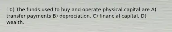 10) The funds used to buy and operate physical capital are A) transfer payments B) depreciation. C) financial capital. D) wealth.