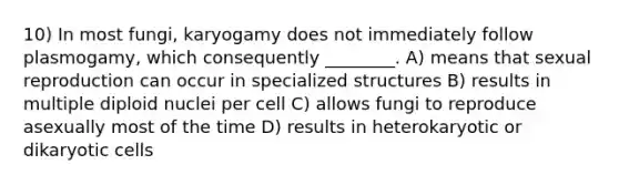 10) In most fungi, karyogamy does not immediately follow plasmogamy, which consequently ________. A) means that sexual reproduction can occur in specialized structures B) results in multiple diploid nuclei per cell C) allows fungi to reproduce asexually most of the time D) results in heterokaryotic or dikaryotic cells