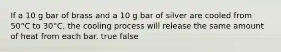 If a 10 g bar of brass and a 10 g bar of silver are cooled from 50°C to 30°C, the cooling process will release the same amount of heat from each bar. true false