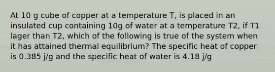 At 10 g cube of copper at a temperature T, is placed in an insulated cup containing 10g of water at a temperature T2, if T1 lager than T2, which of the following is true of the system when it has attained thermal equilibrium? The specific heat of copper is 0.385 j/g and the specific heat of water is 4.18 j/g