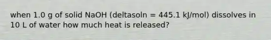 when 1.0 g of solid NaOH (deltasoln = 445.1 kJ/mol) dissolves in 10 L of water how much heat is released?