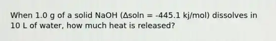 When 1.0 g of a solid NaOH (∆soln = -445.1 kj/mol) dissolves in 10 L of water, how much heat is released?