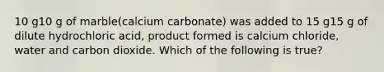 10 g10 g of marble(calcium carbonate) was added to 15 g15 g of dilute hydrochloric acid, product formed is calcium chloride, water and carbon dioxide. Which of the following is true?