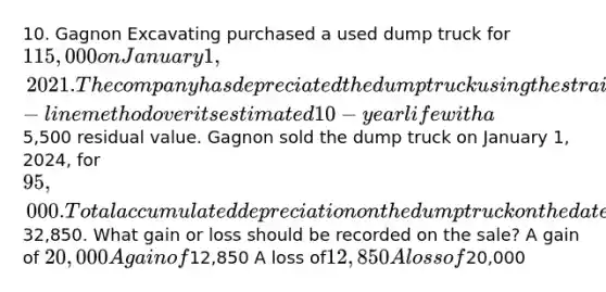 10. Gagnon Excavating purchased a used dump truck for 115,000 on January 1, 2021. The company has depreciated the dump truck using the straight-line method over its estimated 10-year life with a5,500 residual value. Gagnon sold the dump truck on January 1, 2024, for 95,000. Total accumulated depreciation on the dump truck on the date of sale was32,850. What gain or loss should be recorded on the sale? A gain of 20,000 A gain of12,850 A loss of12,850 A loss of20,000