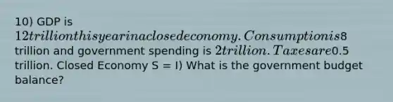 10) GDP is 12 trillion this year in a closed economy. Consumption is8 trillion and government spending is 2 trillion. Taxes are0.5 trillion. Closed Economy S = I) What is the government budget balance?