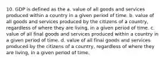 10. GDP is defined as the a. value of all goods and services produced within a country in a given period of time. b. value of all goods and services produced by the citizens of a country, regardless of where they are living, in a given period of time. c. value of all final goods and services produced within a country in a given period of time. d. value of all final goods and services produced by the citizens of a country, regardless of where they are living, in a given period of time.