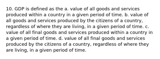 10. GDP is defined as the a. value of all goods and services produced within a country in a given period of time. b. value of all goods and services produced by the citizens of a country, regardless of where they are living, in a given period of time. c. value of all final goods and services produced within a country in a given period of time. d. value of all final goods and services produced by the citizens of a country, regardless of where they are living, in a given period of time.