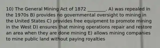 10) The General Mining Act of 1872 ________. A) was repealed in the 1970s B) provides no governmental oversight to mining in the United States C) provides free equipment to promote mining in the West D) ensures that mining operations repair and restore an area when they are done mining E) allows mining companies to mine public land without paying royalties