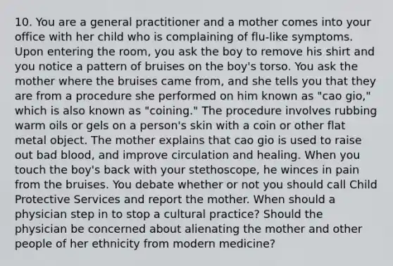 10. You are a general practitioner and a mother comes into your office with her child who is complaining of flu-like symptoms. Upon entering the room, you ask the boy to remove his shirt and you notice a pattern of bruises on the boy's torso. You ask the mother where the bruises came from, and she tells you that they are from a procedure she performed on him known as "cao gio," which is also known as "coining." The procedure involves rubbing warm oils or gels on a person's skin with a coin or other flat metal object. The mother explains that cao gio is used to raise out bad blood, and improve circulation and healing. When you touch the boy's back with your stethoscope, he winces in pain from the bruises. You debate whether or not you should call Child Protective Services and report the mother. When should a physician step in to stop a cultural practice? Should the physician be concerned about alienating the mother and other people of her ethnicity from modern medicine?