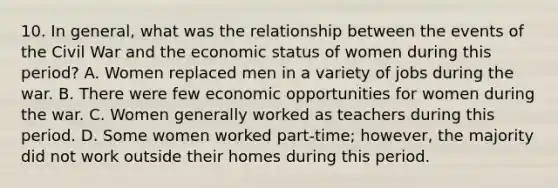 10. In general, what was the relationship between the events of the Civil War and the economic status of women during this period? A. Women replaced men in a variety of jobs during the war. B. There were few economic opportunities for women during the war. C. Women generally worked as teachers during this period. D. Some women worked part-time; however, the majority did not work outside their homes during this period.