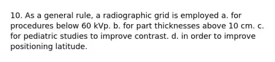 10. As a general rule, a radiographic grid is employed a. for procedures below 60 kVp. b. for part thicknesses above 10 cm. c. for pediatric studies to improve contrast. d. in order to improve positioning latitude.