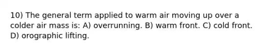 10) The general term applied to warm air moving up over a colder air mass is: A) overrunning. B) warm front. C) cold front. D) orographic lifting.