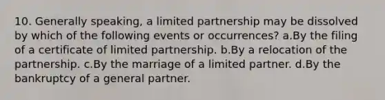 10. Generally speaking, a limited partnership may be dissolved by which of the following events or occurrences? a.By the filing of a certificate of limited partnership. b.By a relocation of the partnership. c.By the marriage of a limited partner. d.By the bankruptcy of a general partner.