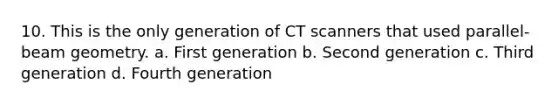 10. This is the only generation of CT scanners that used parallel-beam geometry. a. First generation b. Second generation c. Third generation d. Fourth generation