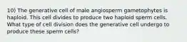 10) The generative cell of male angiosperm gametophytes is haploid. This cell divides to produce two haploid sperm cells. What type of cell division does the generative cell undergo to produce these sperm cells?