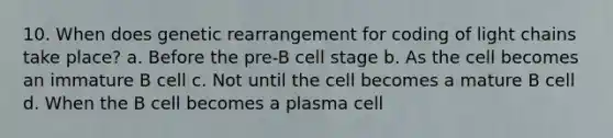 10. When does genetic rearrangement for coding of light chains take place? a. Before the pre-B cell stage b. As the cell becomes an immature B cell c. Not until the cell becomes a mature B cell d. When the B cell becomes a plasma cell