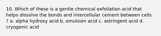 10. Which of these is a gentle chemical exfoliation acid that helps dissolve the bonds and intercellular cement between cells ? a. alpha hydroxy acid b. emulsion acid c. astringent acid d. cryogenic acid